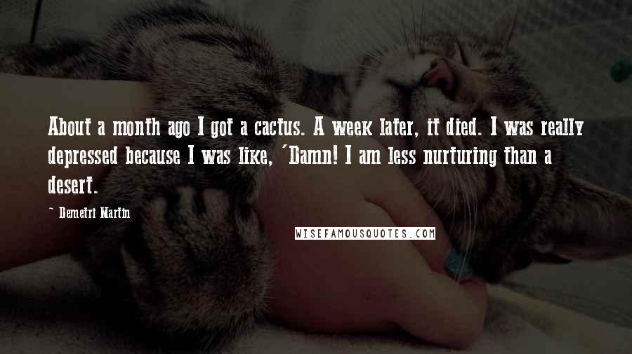 Demetri Martin Quotes: About a month ago I got a cactus. A week later, it died. I was really depressed because I was like, 'Damn! I am less nurturing than a desert.