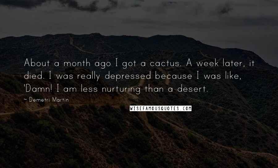 Demetri Martin Quotes: About a month ago I got a cactus. A week later, it died. I was really depressed because I was like, 'Damn! I am less nurturing than a desert.