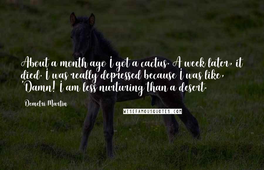 Demetri Martin Quotes: About a month ago I got a cactus. A week later, it died. I was really depressed because I was like, 'Damn! I am less nurturing than a desert.