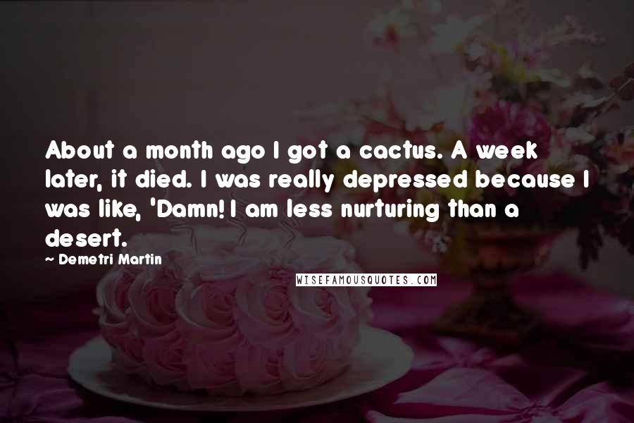 Demetri Martin Quotes: About a month ago I got a cactus. A week later, it died. I was really depressed because I was like, 'Damn! I am less nurturing than a desert.