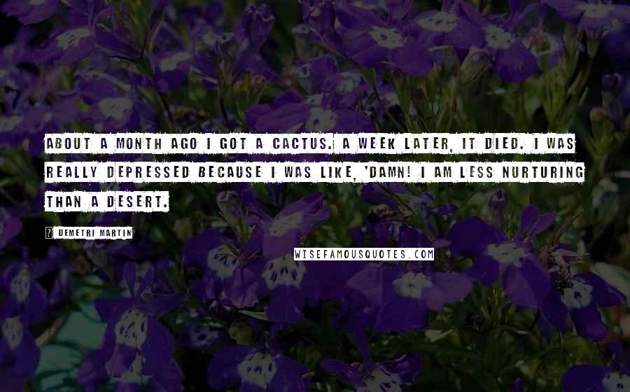 Demetri Martin Quotes: About a month ago I got a cactus. A week later, it died. I was really depressed because I was like, 'Damn! I am less nurturing than a desert.