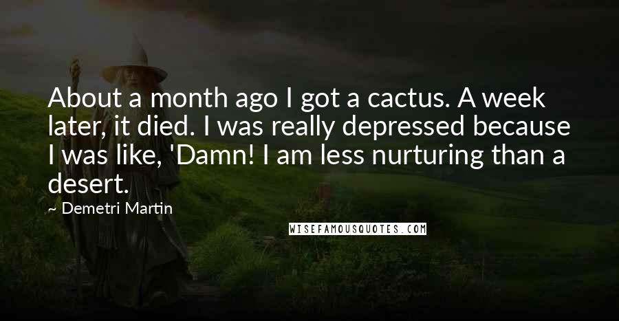 Demetri Martin Quotes: About a month ago I got a cactus. A week later, it died. I was really depressed because I was like, 'Damn! I am less nurturing than a desert.