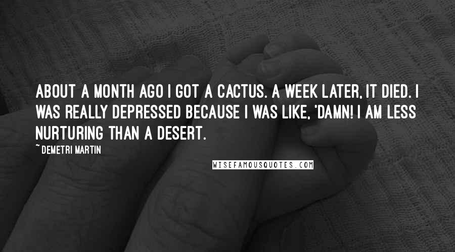 Demetri Martin Quotes: About a month ago I got a cactus. A week later, it died. I was really depressed because I was like, 'Damn! I am less nurturing than a desert.