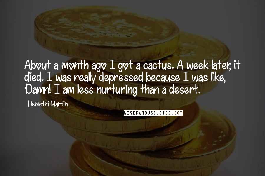 Demetri Martin Quotes: About a month ago I got a cactus. A week later, it died. I was really depressed because I was like, 'Damn! I am less nurturing than a desert.