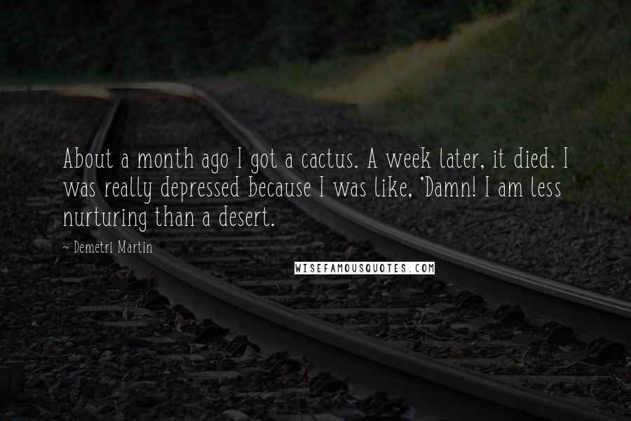 Demetri Martin Quotes: About a month ago I got a cactus. A week later, it died. I was really depressed because I was like, 'Damn! I am less nurturing than a desert.