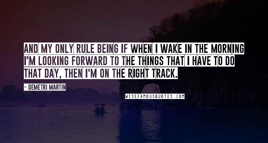 Demetri Martin Quotes: And my only rule being if when I wake in the morning I'm looking forward to the things that I have to do that day, then I'm on the right track.