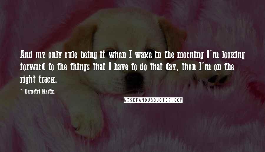 Demetri Martin Quotes: And my only rule being if when I wake in the morning I'm looking forward to the things that I have to do that day, then I'm on the right track.