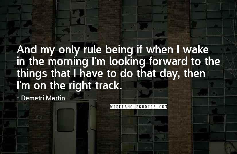 Demetri Martin Quotes: And my only rule being if when I wake in the morning I'm looking forward to the things that I have to do that day, then I'm on the right track.