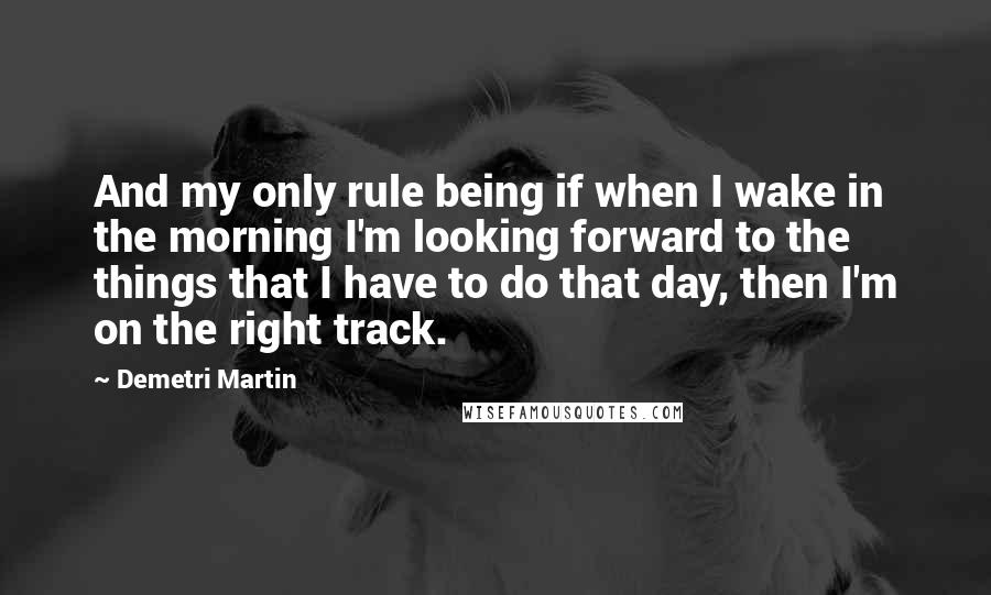 Demetri Martin Quotes: And my only rule being if when I wake in the morning I'm looking forward to the things that I have to do that day, then I'm on the right track.