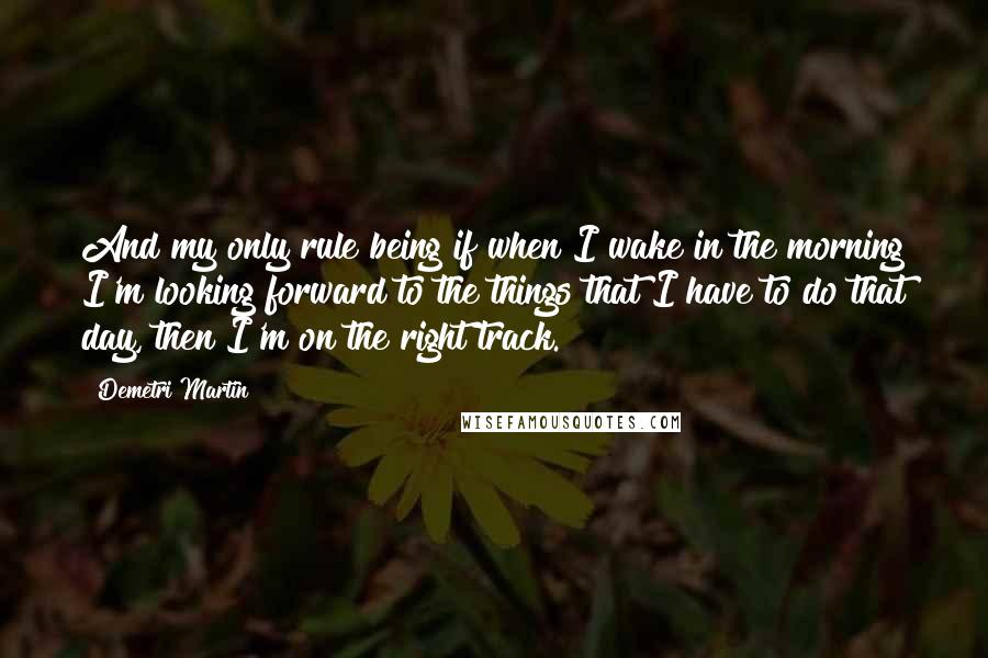 Demetri Martin Quotes: And my only rule being if when I wake in the morning I'm looking forward to the things that I have to do that day, then I'm on the right track.