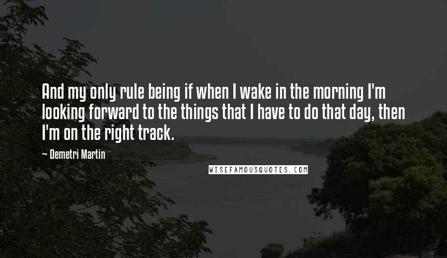 Demetri Martin Quotes: And my only rule being if when I wake in the morning I'm looking forward to the things that I have to do that day, then I'm on the right track.