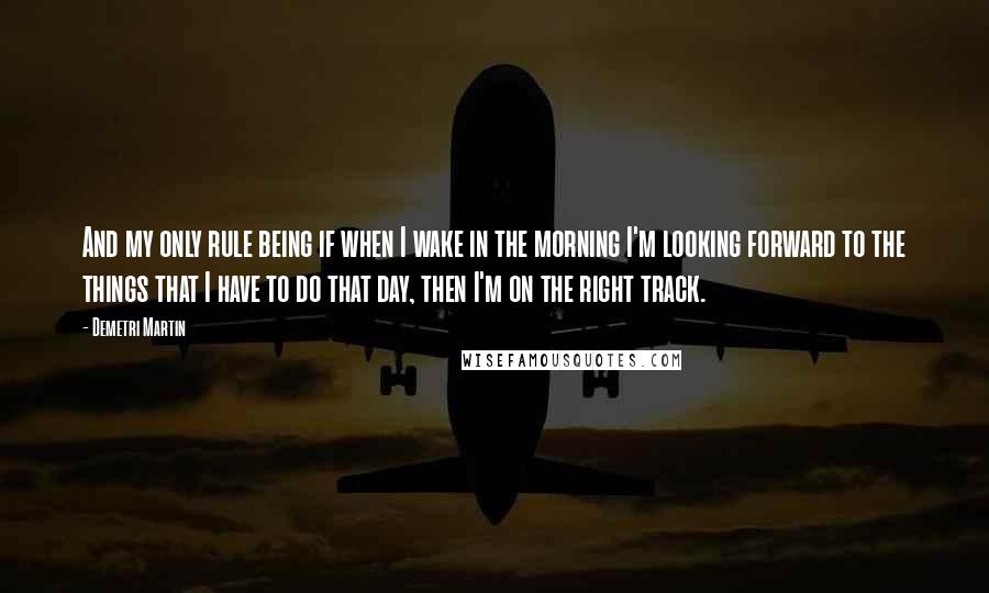 Demetri Martin Quotes: And my only rule being if when I wake in the morning I'm looking forward to the things that I have to do that day, then I'm on the right track.