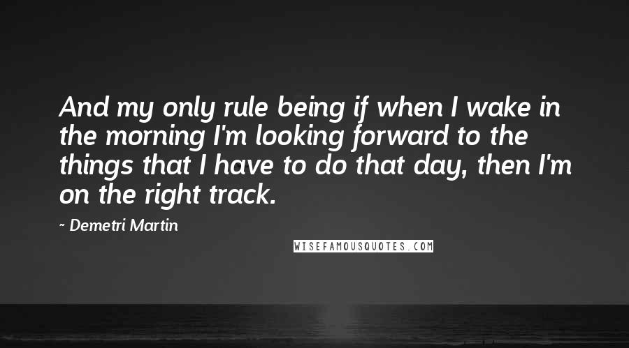 Demetri Martin Quotes: And my only rule being if when I wake in the morning I'm looking forward to the things that I have to do that day, then I'm on the right track.