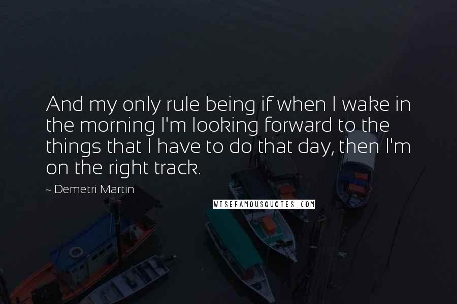 Demetri Martin Quotes: And my only rule being if when I wake in the morning I'm looking forward to the things that I have to do that day, then I'm on the right track.