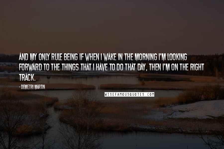 Demetri Martin Quotes: And my only rule being if when I wake in the morning I'm looking forward to the things that I have to do that day, then I'm on the right track.