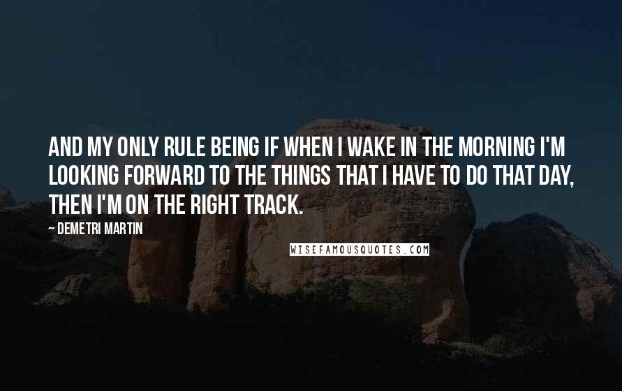 Demetri Martin Quotes: And my only rule being if when I wake in the morning I'm looking forward to the things that I have to do that day, then I'm on the right track.