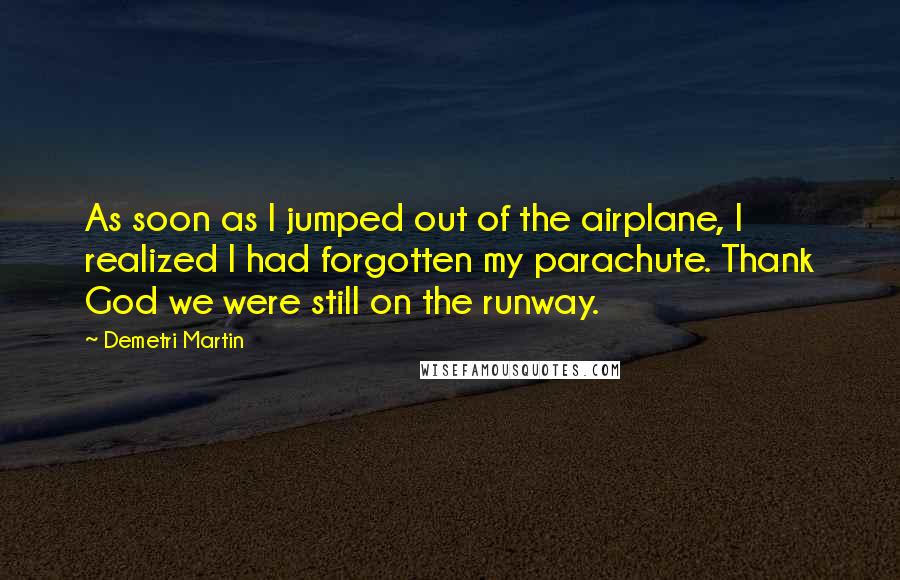 Demetri Martin Quotes: As soon as I jumped out of the airplane, I realized I had forgotten my parachute. Thank God we were still on the runway.