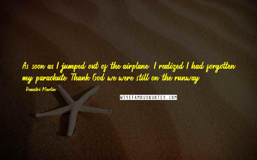 Demetri Martin Quotes: As soon as I jumped out of the airplane, I realized I had forgotten my parachute. Thank God we were still on the runway.