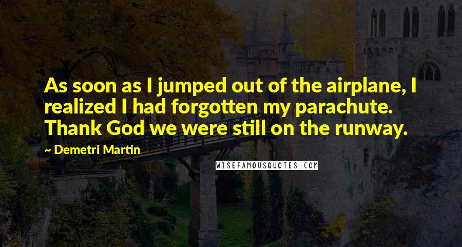 Demetri Martin Quotes: As soon as I jumped out of the airplane, I realized I had forgotten my parachute. Thank God we were still on the runway.