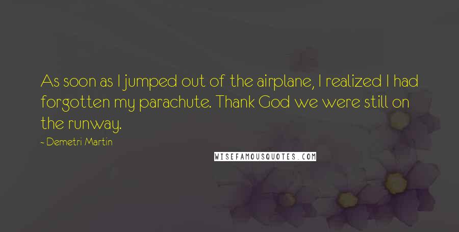 Demetri Martin Quotes: As soon as I jumped out of the airplane, I realized I had forgotten my parachute. Thank God we were still on the runway.