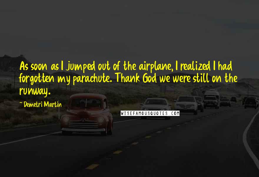 Demetri Martin Quotes: As soon as I jumped out of the airplane, I realized I had forgotten my parachute. Thank God we were still on the runway.