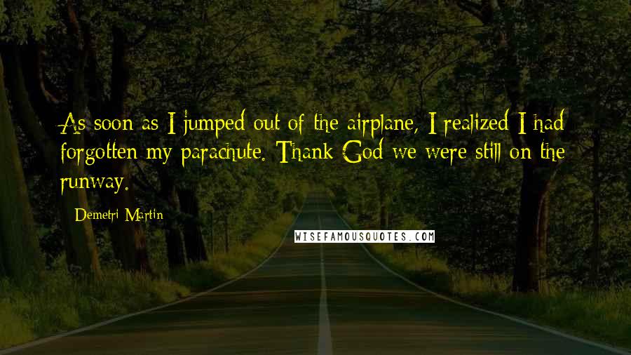 Demetri Martin Quotes: As soon as I jumped out of the airplane, I realized I had forgotten my parachute. Thank God we were still on the runway.