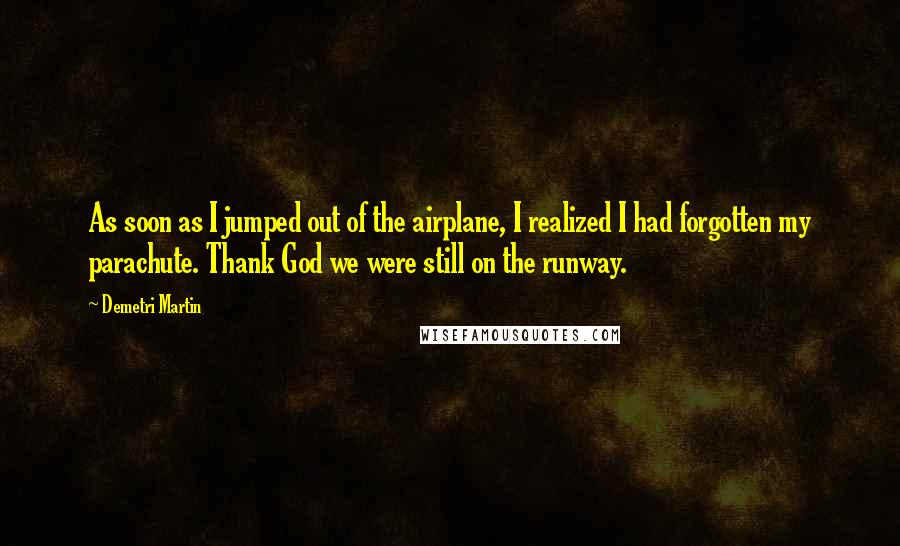 Demetri Martin Quotes: As soon as I jumped out of the airplane, I realized I had forgotten my parachute. Thank God we were still on the runway.