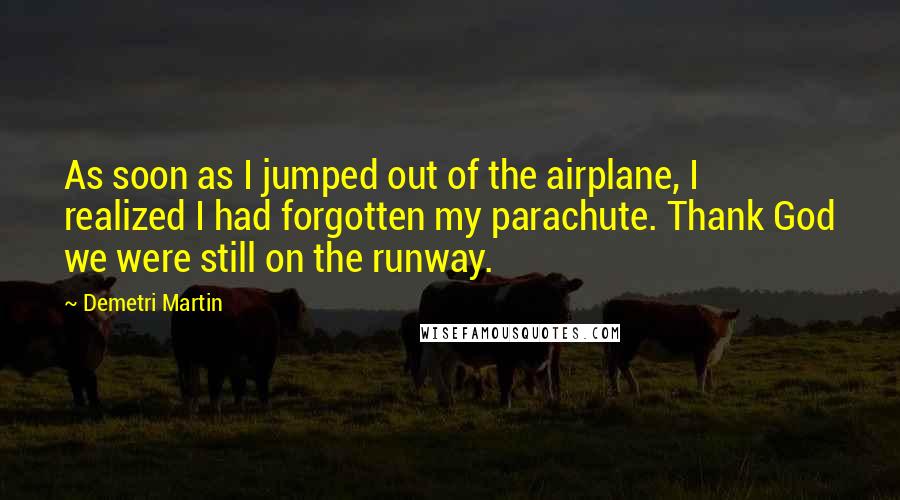 Demetri Martin Quotes: As soon as I jumped out of the airplane, I realized I had forgotten my parachute. Thank God we were still on the runway.