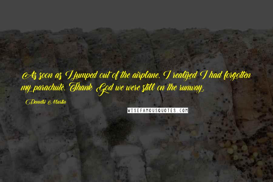 Demetri Martin Quotes: As soon as I jumped out of the airplane, I realized I had forgotten my parachute. Thank God we were still on the runway.