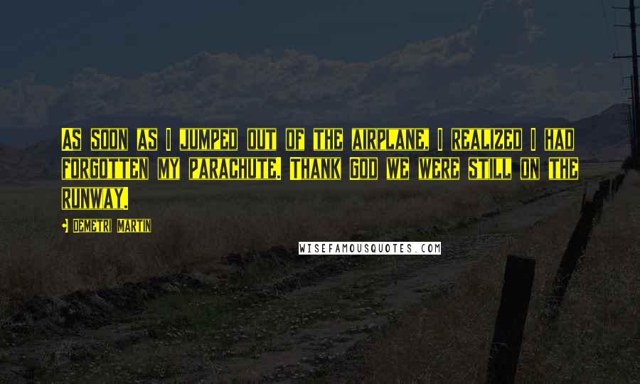 Demetri Martin Quotes: As soon as I jumped out of the airplane, I realized I had forgotten my parachute. Thank God we were still on the runway.