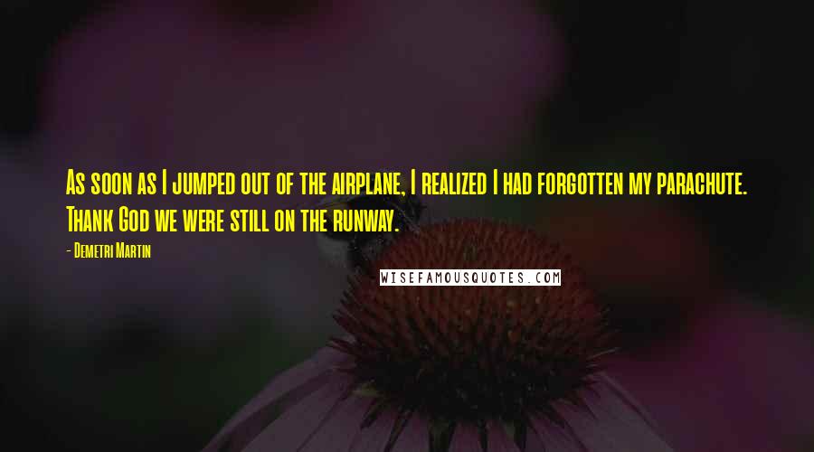 Demetri Martin Quotes: As soon as I jumped out of the airplane, I realized I had forgotten my parachute. Thank God we were still on the runway.