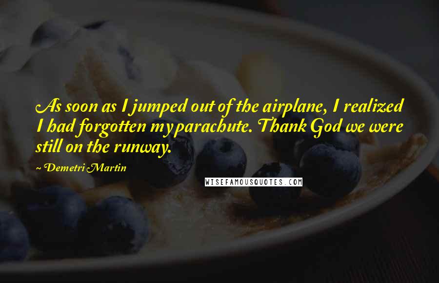 Demetri Martin Quotes: As soon as I jumped out of the airplane, I realized I had forgotten my parachute. Thank God we were still on the runway.