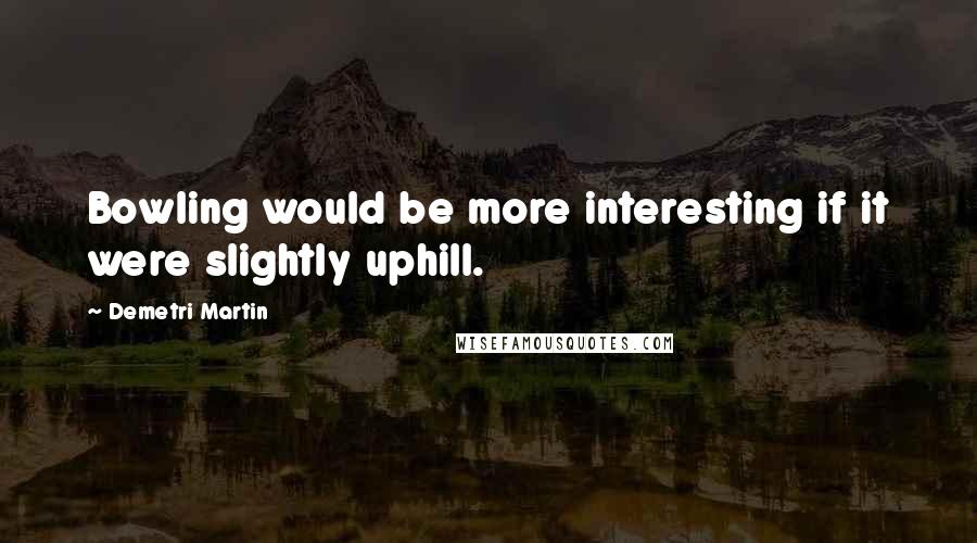 Demetri Martin Quotes: Bowling would be more interesting if it were slightly uphill.