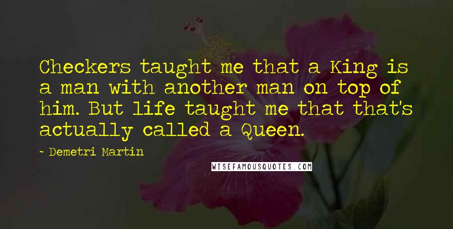 Demetri Martin Quotes: Checkers taught me that a King is a man with another man on top of him. But life taught me that that's actually called a Queen.