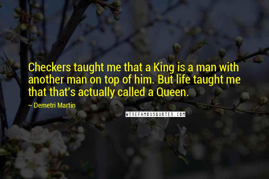 Demetri Martin Quotes: Checkers taught me that a King is a man with another man on top of him. But life taught me that that's actually called a Queen.