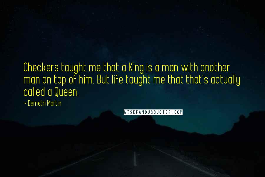 Demetri Martin Quotes: Checkers taught me that a King is a man with another man on top of him. But life taught me that that's actually called a Queen.