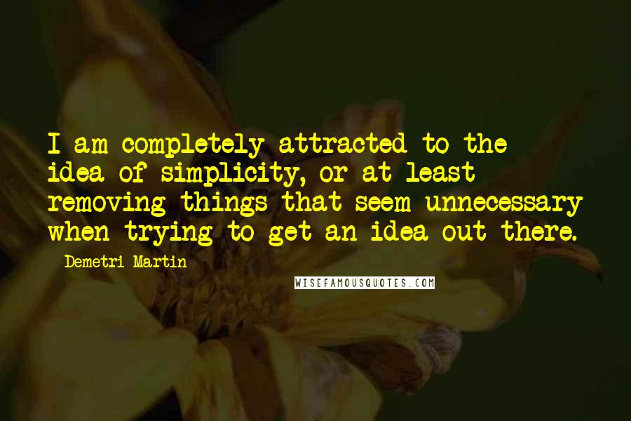 Demetri Martin Quotes: I am completely attracted to the idea of simplicity, or at least removing things that seem unnecessary when trying to get an idea out there.