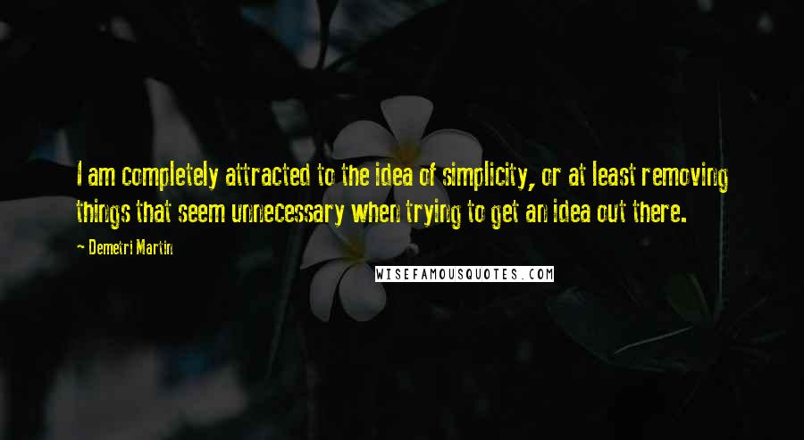 Demetri Martin Quotes: I am completely attracted to the idea of simplicity, or at least removing things that seem unnecessary when trying to get an idea out there.