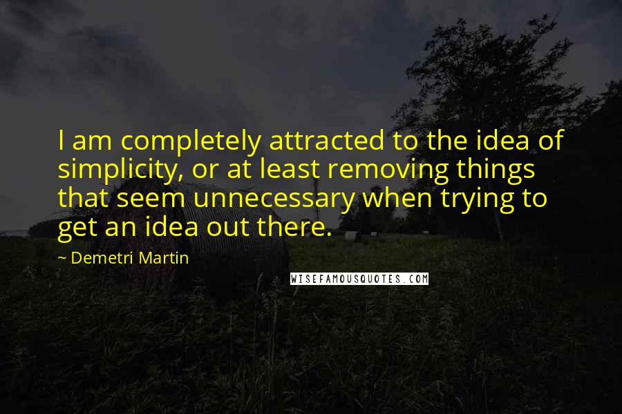 Demetri Martin Quotes: I am completely attracted to the idea of simplicity, or at least removing things that seem unnecessary when trying to get an idea out there.