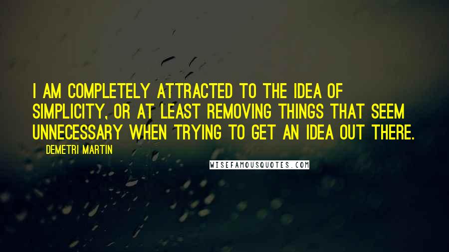 Demetri Martin Quotes: I am completely attracted to the idea of simplicity, or at least removing things that seem unnecessary when trying to get an idea out there.