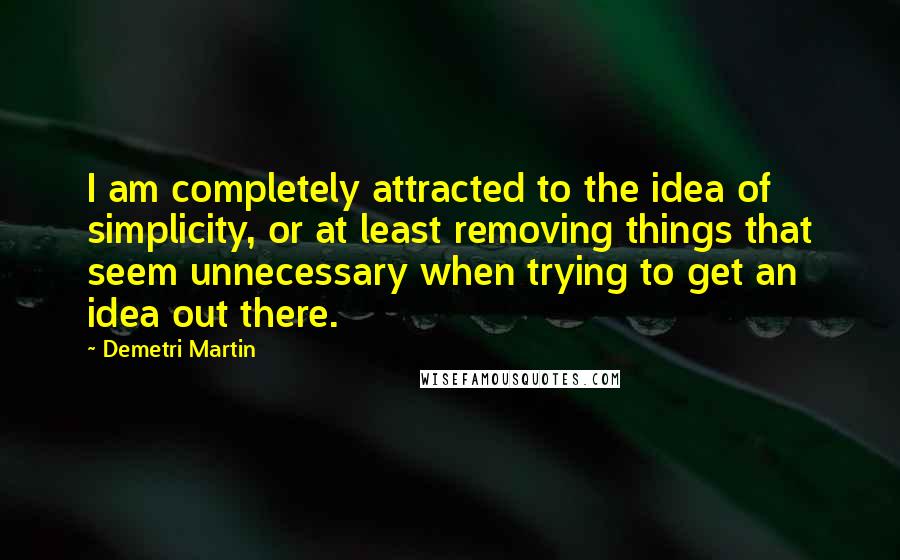 Demetri Martin Quotes: I am completely attracted to the idea of simplicity, or at least removing things that seem unnecessary when trying to get an idea out there.