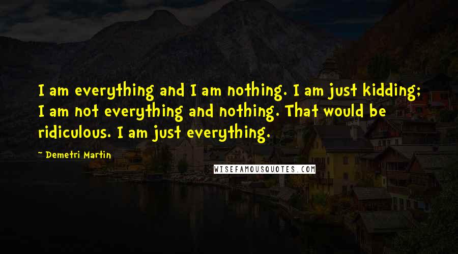 Demetri Martin Quotes: I am everything and I am nothing. I am just kidding; I am not everything and nothing. That would be ridiculous. I am just everything.