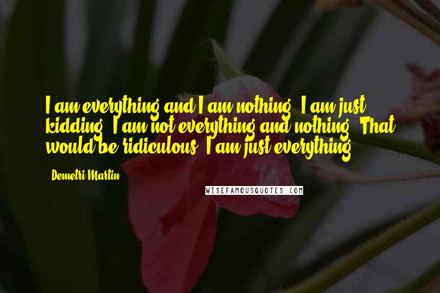 Demetri Martin Quotes: I am everything and I am nothing. I am just kidding; I am not everything and nothing. That would be ridiculous. I am just everything.