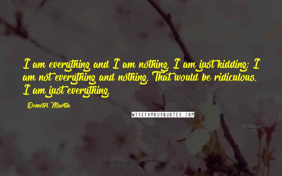 Demetri Martin Quotes: I am everything and I am nothing. I am just kidding; I am not everything and nothing. That would be ridiculous. I am just everything.