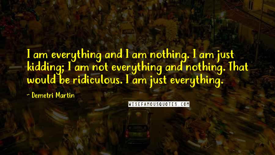 Demetri Martin Quotes: I am everything and I am nothing. I am just kidding; I am not everything and nothing. That would be ridiculous. I am just everything.