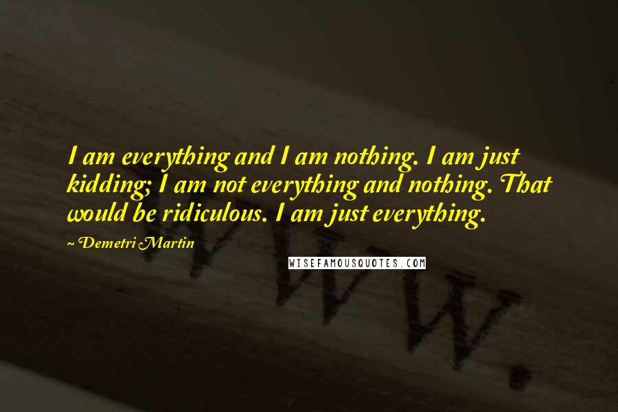 Demetri Martin Quotes: I am everything and I am nothing. I am just kidding; I am not everything and nothing. That would be ridiculous. I am just everything.