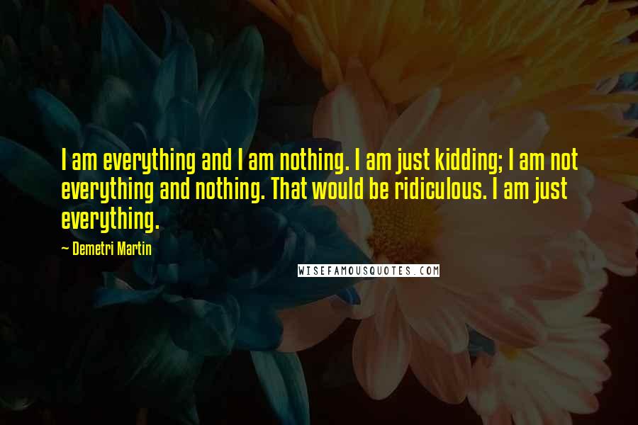 Demetri Martin Quotes: I am everything and I am nothing. I am just kidding; I am not everything and nothing. That would be ridiculous. I am just everything.