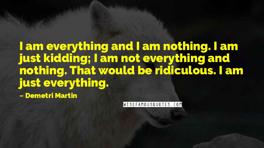 Demetri Martin Quotes: I am everything and I am nothing. I am just kidding; I am not everything and nothing. That would be ridiculous. I am just everything.