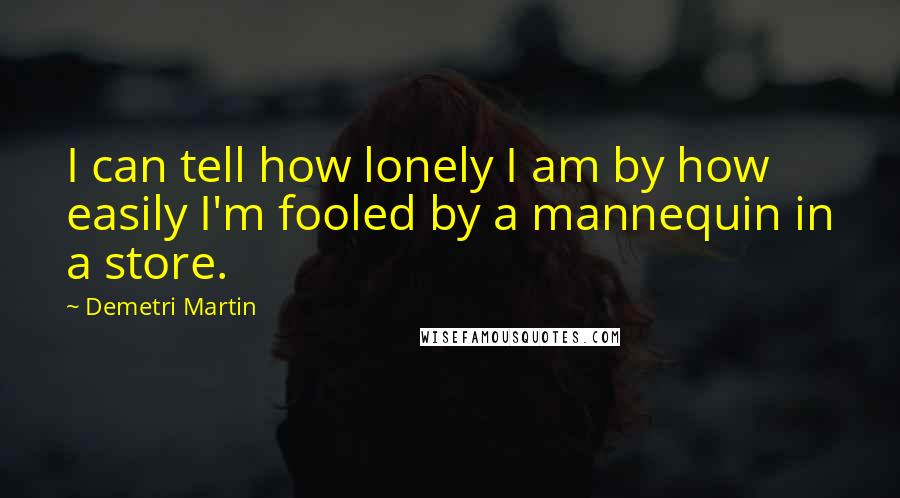 Demetri Martin Quotes: I can tell how lonely I am by how easily I'm fooled by a mannequin in a store.