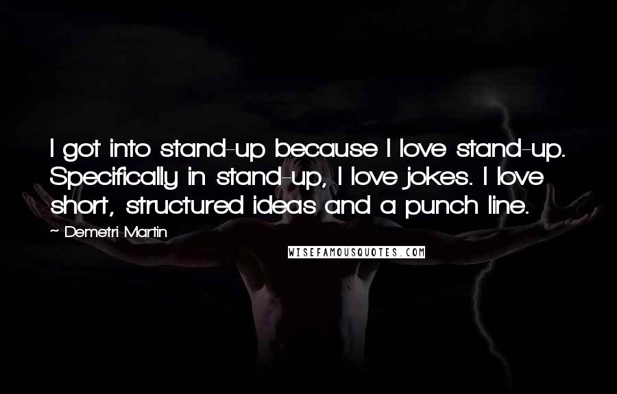 Demetri Martin Quotes: I got into stand-up because I love stand-up. Specifically in stand-up, I love jokes. I love short, structured ideas and a punch line.